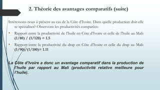Intéressons-nous à présent au cas de la Côte d’Ivoire. Dans quelle production doit-elle
se spécialiser? Observons les productivités comparées:
• Rapport entre la productivité de l’huile en Côte d’Ivoire et celle de l’huile au Mali:
(1/80) / (1/120) = 1.5
• Rapport entre la productivité du drap en Côte d’Ivoire et celle du drap au Mali:
(1/90)/(1/100)= 1.11
La Côte d’Ivoire a donc un avantage comparatif dans la production de
l’huile par rapport au Mali (productivité relative meilleure pour
l’huile).
2. Théorie des avantages comparatifs (suite)
 