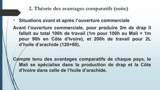 • Situations avant et après l’ouverture commerciale
Avant l’ouverture commerciale, pour produire 2m de drap il
fallait au total 190h de travail (1m pour 100h au Mali + 1m
pour 90h en Côte d’Ivoire), et 200h de travail pour 2L
d’huile d’arachide (120+80).
Compte tenu des avantages comparatifs de chaque pays, le
Mali se spécialise dans la production de drap et la Côte
d’Ivoire dans celle de l’huile d’arachide.
2. Théorie des avantages comparatifs (suite)
 