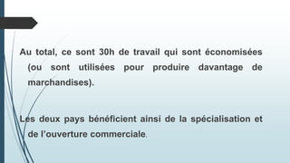 Au total, ce sont 30h de travail qui sont économisées
(ou sont utilisées pour produire davantage de
marchandises).
Les deux pays bénéficient ainsi de la spécialisation et
de l’ouverture commerciale.
 