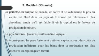 Le principe est simple: selon la loi de l’offre et de la demande, le prix du
capital est élevé dans les pays où le travail est relativement plus
abondant, tandis qu’il est faible là où le capital est le facteur de
production dominant.
Le prix du travail (salaires) suit la même logique.
Par conséquent, les pays fortement dotés en capital auront des coûts de
production inférieurs pour les biens dont la production est plus
intensive en capital qu’en travail.
3. Modèle HOS (suite):
 