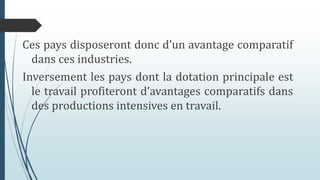 Ces pays disposeront donc d’un avantage comparatif
dans ces industries.
Inversement les pays dont la dotation principale est
le travail profiteront d’avantages comparatifs dans
des productions intensives en travail.
 