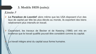 Limite ?
 Le Paradoxe de Leontief: alors même que les USA disposent d’un des
taux de capital par tête les plus élevés au monde, ils exportent des biens
relativement plus intensifs en travail.
 Cependant, les travaux de Becker et de Keesing (1966) ont mis en
évidence que le travail qualifié pouvait être considéré comme du capital.
 Le travail intègre ainsi du capital sous forme humaine.
3. Modèle HOS (suite):
 