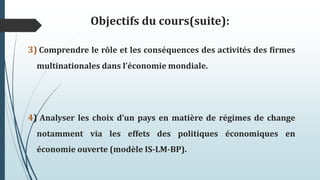 Objectifs du cours(suite):
3) Comprendre le rôle et les conséquences des activités des firmes
multinationales dans l’économie mondiale.
4) Analyser les choix d’un pays en matière de régimes de change
notamment via les effets des politiques économiques en
économie ouverte (modèle IS-LM-BP).
 