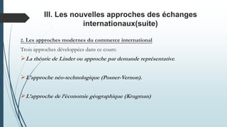 III. Les nouvelles approches des échanges
internationaux(suite)
2. Les approches modernes du commerce international
Trois approches développées dans ce cours:
La théorie de Linder ou approche par demande représentative.
L’approche néo-technologique (Posner-Vernon).
L’approche de l’économie géographique (Krugman)
 