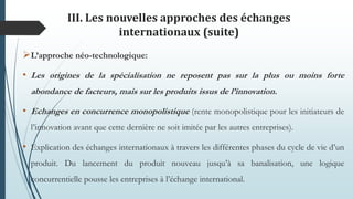 III. Les nouvelles approches des échanges
internationaux (suite)
L’approche néo-technologique:
• Les origines de la spécialisation ne reposent pas sur la plus ou moins forte
abondance de facteurs, mais sur les produits issus de l’innovation.
• Echanges en concurrence monopolistique (rente monopolistique pour les initiateurs de
l’innovation avant que cette dernière ne soit imitée par les autres entreprises).
• Explication des échanges internationaux à travers les différentes phases du cycle de vie d’un
produit. Du lancement du produit nouveau jusqu’à sa banalisation, une logique
concurrentielle pousse les entreprises à l’échange international.
 