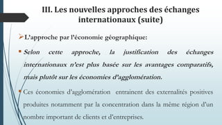 III. Les nouvelles approches des échanges
internationaux (suite)
L’approche par l’économie géographique:
 Selon cette approche, la justification des échanges
internationaux n’est plus basée sur les avantages comparatifs,
mais plutôt sur les économies d’agglomération.
 Ces économies d’agglomération entrainent des externalités positives
produites notamment par la concentration dans la même région d’un
nombre important de clients et d’entreprises.
 