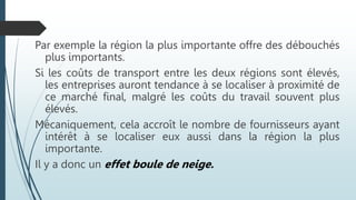 Par exemple la région la plus importante offre des débouchés
plus importants.
Si les coûts de transport entre les deux régions sont élevés,
les entreprises auront tendance à se localiser à proximité de
ce marché final, malgré les coûts du travail souvent plus
élevés.
Mécaniquement, cela accroît le nombre de fournisseurs ayant
intérêt à se localiser eux aussi dans la région la plus
importante.
Il y a donc un effet boule de neige.
 
