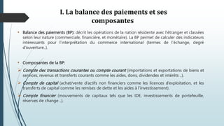 I. La balance des paiements et ses
composantes
• Balance des paiements (BP): décrit les opérations de la nation résidente avec l’étranger et classées
selon leur nature (commerciale, financière, et monétaire). La BP permet de calculer des indicateurs
intéressants pour l’interprétation du commerce international (termes de l’échange, degré
d’ouverture..).
• Composantes de la BP:
 Compte des transactions courantes ou compte courant (importations et exportations de biens et
services, revenus et transferts courants comme les aides, dons, dividendes et intérêts ..).
 Compte de capital (achat/vente d’actifs non financiers comme les licences d’exploitation, et les
transferts de capital comme les remises de dette et les aides à l’investissement).
 Compte financier (mouvements de capitaux tels que les IDE, investissements de portefeuille,
réserves de change ..).
 