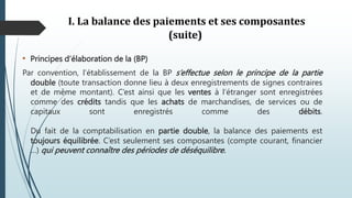 I. La balance des paiements et ses composantes
(suite)
• Principes d’élaboration de la (BP)
Par convention, l’établissement de la BP s’effectue selon le principe de la partie
double (toute transaction donne lieu à deux enregistrements de signes contraires
et de même montant). C’est ainsi que les ventes à l‘étranger sont enregistrées
comme des crédits tandis que les achats de marchandises, de services ou de
capitaux sont enregistrés comme des débits.
Du fait de la comptabilisation en partie double, la balance des paiements est
toujours équilibrée. C’est seulement ses composantes (compte courant, financier
…) qui peuvent connaître des périodes de déséquilibre.
 