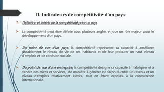 II. Indicateurs de compétitivité d’un pays
1. Définition et intérêt de la compétitivité pour un pays
 La compétitivité peut être définie sous plusieurs angles et joue un rôle majeur pour le
développement d’un pays.
 Du point de vue d’un pays, la compétitivité représente sa capacité à améliorer
durablement le niveau de vie de ses habitants et de leur procurer un haut niveau
d’emplois et de cohésion sociale.
 Du point de vue d’une entreprise, la compétitivité désigne sa capacité à fabriquer et à
vendre des biens et services, de manière à générer de façon durable un revenu et un
niveau d’emplois relativement élevés, tout en étant exposés à la concurrence
internationale.
 
