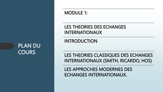 PLAN DU
COURS
MODULE 1:
LES THEORIES DES ECHANGES
INTERNATIONAUX
INTRODUCTION
LES THEORIES CLASSIQUES DES ECHANGES
INTERNATIONAUX (SMITH, RICARDO, HOS)
LES APPROCHES MODERNES DES
ECHANGES INTERNATIONAUX.
 