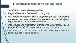 II. Indicateurs de compétitivité d’un pays (suite)
2. Les différents types de compétitivité
- Compétitivité-prix à l’exportation d’un pays
• On étudie le rapport prix à l’exportation des concurrents
(moyenne pondérée) / prix d’exportation du pays d’origine,
exprimés dans une monnaie commune.
• Une hausse de l’indicateur signifie une amélioration de la
compétitivité-prix des exportations du pays d’origine.
• On prend en compte l’ensemble des concurrents ou les
principaux concurrents du pays.
 