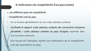 II. Indicateurs de compétitivité d’un pays (suite)
2. Les différents types de compétitivité
- Compétitivité-coût du pays
• On se focalise généralement sur les coûts salariaux unitaires.
• On étudie le rapport: coûts salariaux unitaires des concurrents (moyenne
pondérée) / coûts salariaux unitaires du pays d’origine, exprimés dans
une monnaie commune.
• Une hausse de l’indicateur signifie une amélioration de la compétitivité-
coût des exportations du pays.
 