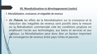 III. Mondialisation et développement (suite)
1. Mondialisation, croissance, et inégalités de revenus
 En Théorie, les effets de la Mondialisation sur la croissance et la
réduction des inégalités de revenus sont positifs dans la mesure
où la libéralisation commerciale crée les conditions propices en
améliorant l’accès aux technologies, aux biens et services et aux
capitaux. La Mondialisation peut donc être un facteur important
de convergence de revenus entre pays riches et pauvres.
 
