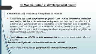 III. Mondialisation et développement (suite)
1. Mondialisation, croissance, et inégalités de revenus
 Cependant les faits empiriques (Rapport OMC sur le commerce mondial)
mettent en évidence des résultats ambigus en fonction des zones d’intérêt. Si
observe une augmentation de la croissance et une réduction des inégalités de
revenus dans certains pays (Asie orientale: Malaisie, Corée, Singapour…); dans
d’autres, la croissance s’est accompagnée d’une augmentation des inégalités de
revenus (Afrique, Amérique Latine...).
 une divergence plutôt qu’une convergence de revenus entre pays riches et
pauvres.
Comment expliquer ces résultats contraires à la théorie?
 Deux idées principales: la géographie et la qualité des institutions.
 