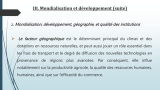 III. Mondialisation et développement (suite)
2. Mondialisation, développement, géographie, et qualité des institutions
 Le facteur géographique est le déterminant principal du climat et des
dotations en ressources naturelles, et peut aussi jouer un rôle essentiel dans
les frais de transport et le degré de diffusion des nouvelles technologies en
provenance de régions plus avancées. Par conséquent, elle influe
notablement sur la productivité agricole, la qualité des ressources humaines,
humaines, ainsi que sur l’efficacité du commerce.
 