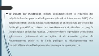 La qualité des institutions impacte considérablement la réduction des
inégalités dans les pays en développement (Rodrik et Subramanian, 2003). Ces
auteurs montrent que de meilleures institutions et une meilleure protection des
droits de propriété accroissent les investissements et stimulent le progrès
technologique, et donc les revenus. De toute évidence, le problème de mauvaise
gouvernance (notamment de corruption et de mauvaise gestion de
l’investissement public et de l’aide publique au développement) nuit
considérablement au développement économique des pays pauvres.
 