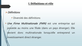I. Définitions et rôle
Définitions
• Diversité des définitions
• Une Firme Multinationale (FMN) est une entreprise qui
possède au moins une filiale (dans un pays étranger). Elle
devient donc multinationale lorsqu’elle entreprend un
investissement direct étranger.
 