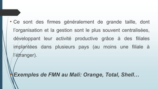 • Ce sont des firmes généralement de grande taille, dont
l’organisation et la gestion sont le plus souvent centralisées,
développant leur activité productive grâce à des filiales
implantées dans plusieurs pays (au moins une filiale à
l’étranger).
• Exemples de FMN au Mali: Orange, Total, Shell…
 