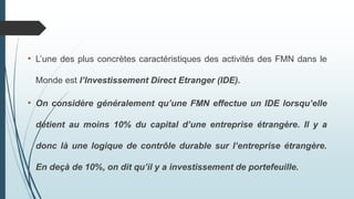 • L’une des plus concrètes caractéristiques des activités des FMN dans le
Monde est l’Investissement Direct Etranger (IDE).
• On considère généralement qu’une FMN effectue un IDE lorsqu’elle
détient au moins 10% du capital d’une entreprise étrangère. Il y a
donc là une logique de contrôle durable sur l’entreprise étrangère.
En deçà de 10%, on dit qu’il y a investissement de portefeuille.
 