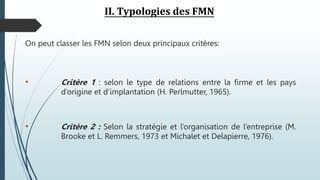 II. Typologies des FMN
On peut classer les FMN selon deux principaux critères:
• Critère 1 : selon le type de relations entre la firme et les pays
d’origine et d’implantation (H. Perlmutter, 1965).
• Critère 2 : Selon la stratégie et l’organisation de l’entreprise (M.
Brooke et L. Remmers, 1973 et Michalet et Delapierre, 1976).
 