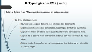 II. Typologies des FMN (suite)
Selon le Critère 1, les FMN peuvent être classées en trois catégories:
• La firme ethnocentrique
»Tournée vers son pays d’origine dont elle reste très dépendante.
»Organisation et gestion très centralisées, laissant peu d’initiatives aux filiales.
»Capital des filiales en totalité ou en quasi-totalité détenu par la société mère.
»Capital de la société mère entièrement détenue par des nationaux du pays
siège.
»Dirigeants et même parfois les cadres supérieurs des filiales ont la nationalité
du pays d’origine.
 