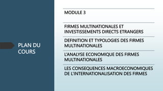 PLAN DU
COURS
MODULE 3
FIRMES MULTINATIONALES ET
INVESTISSEMENTS DIRECTS ETRANGERS
DEFINITION ET TYPOLOGIES DES FIRMES
MULTINATIONALES
L’ANALYSE ECONOMIQUE DES FIRMES
MULTINATIONALES
LES CONSEQUENCES MACROECONOMIQUES
DE L’INTERNATIONALISATION DES FIRMES
 