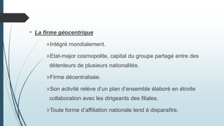 • La firme géocentrique
»Intégré mondialement.
»Etat-major cosmopolite, capital du groupe partagé entre des
détenteurs de plusieurs nationalités.
»Firme décentralisée.
»Son activité relève d’un plan d’ensemble élaboré en étroite
collaboration avec les dirigeants des filiales.
»Toute forme d’affiliation nationale tend à disparaître.
 