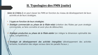 II. Typologies des FMN (suite)
Selon le Critère 2, on peut classer les FMN en fonction du niveau de développement de leurs
activités et de leurs stratégies.
• 3 types en fonction de leurs stratégies:
 Stratégie commerciale ou phase de la filiale-relais (création des filiales par pure stratégie
commerciale, se faire connaître et avoir plus de débouchés).
 Stratégie productive ou phase de la filiale-atelier (on intègre la dimension optimalité des
coûts, compétitivité..).
 Stratégie de développement des activités intangibles (développement des activités
tertiaires, localisation des sièges sociaux dans les paradis fiscaux..).
 
