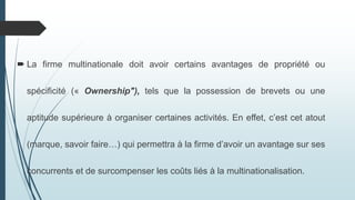  La firme multinationale doit avoir certains avantages de propriété ou
spécificité (« Ownership"), tels que la possession de brevets ou une
aptitude supérieure à organiser certaines activités. En effet, c’est cet atout
(marque, savoir faire…) qui permettra à la firme d’avoir un avantage sur ses
concurrents et de surcompenser les coûts liés à la multinationalisation.
 