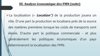III. Analyse économique des FMN (suite)
La localisation (« Location") de la production jouera un
rôle. D'une part la production se localisera près de la source
des matières premières lorsque les coûts de transports sont
élevés. D'autre part la politique commerciale - et plus
généralement les politiques économiques d'un pays
détermineront la localisation des FMN.
 