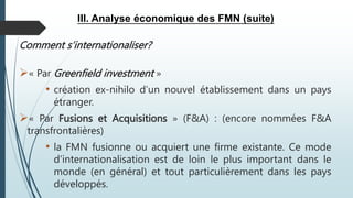 III. Analyse économique des FMN (suite)
Comment s’internationaliser?
« Par Greenfield investment »
• création ex-nihilo d’un nouvel établissement dans un pays
étranger.
« Par Fusions et Acquisitions » (F&A) : (encore nommées F&A
transfrontalières)
• la FMN fusionne ou acquiert une firme existante. Ce mode
d’internationalisation est de loin le plus important dans le
monde (en général) et tout particulièrement dans les pays
développés.
 