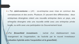 « Par Joint-ventures » (JV) : co-entreprise avec mise en commun des
connaissances et des avoirs. Plusieurs JV peuvent être différenciées : deux
entreprises étrangères créent une nouvelle entreprise dans un pays, une
entreprise étrangère crée une nouvelle entité avec une entreprise privée
locale, ou enfin avec une participation du Gouvernement local.
«Par Brownfield investment» : rachat d’un établissement mais
changement de l’organisation, de l’activité par le nouvel investisseur
(situation hybride entre l’acquisition et le greenfield).
 