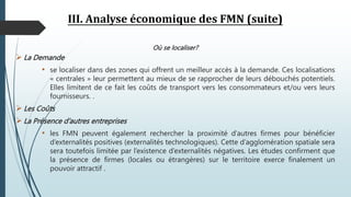 III. Analyse économique des FMN (suite)
Où se localiser?
 La Demande
• se localiser dans des zones qui offrent un meilleur accès à la demande. Ces localisations
« centrales » leur permettent au mieux de se rapprocher de leurs débouchés potentiels.
Elles limitent de ce fait les coûts de transport vers les consommateurs et/ou vers leurs
fournisseurs. .
 Les Coûts
 La Présence d’autres entreprises
• les FMN peuvent également rechercher la proximité d’autres firmes pour bénéficier
d’externalités positives (externalités technologiques). Cette d’agglomération spatiale sera
sera toutefois limitée par l’existence d’externalités négatives. Les études confirment que
la présence de firmes (locales ou étrangères) sur le territoire exerce finalement un
pouvoir attractif .
 