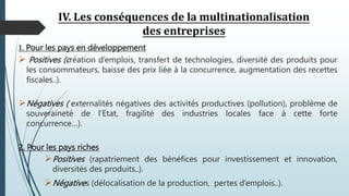 IV. Les conséquences de la multinationalisation
des entreprises
1. Pour les pays en développement
 Positives (création d’emplois, transfert de technologies, diversité des produits pour
les consommateurs, baisse des prix liée à la concurrence, augmentation des recettes
fiscales..).
Négatives ( externalités négatives des activités productives (pollution), problème de
souveraineté de l’Etat, fragilité des industries locales face à cette forte
concurrence…).
2. Pour les pays riches
Positives (rapatriement des bénéfices pour investissement et innovation,
diversités des produits..).
Négatives (délocalisation de la production, pertes d’emplois..).
 