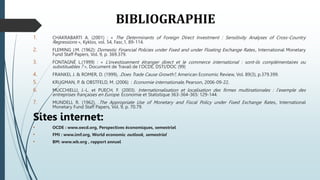 BIBLIOGRAPHIE
1. CHAKRABARTI A. (2001) : « The Determinants of Foreign Direct Investment : Sensitivity Analyses of Cross-Country
Regressions », Kyklos, vol. 54, Fasc.1, 89-114.
2. FLEMING J.M. (1962): Domestic Financial Policies under Fixed and under Floating Exchange Rates., International Monetary
Fund Staff Papers, Vol. 9, p. 369.379.
3. FONTAGNÉ L.(1999) : « L’investissement étranger direct et le commerce international : sont-ils complémentaires ou
substituables ? », Document de Travail de l’OCDE, DSTI/DOC (99)
4. FRANKEL J. & ROMER, D. (1999), .Does Trade Cause Growth?, American Economic Review, Vol. 89(3), p.379.399.
5. KRUGMAN, P. & OBSTFELD, M. (2006) : Economie internationale, Pearson, 2006-09-22.
6. MUCCHIELLI, J.-L. et PUECH, F. (2003). Internationalisation et localisation des firmes multinationales : l'exemple des
entreprises françaises en Europe. Economie et Statistique 363-364-365: 129-144.
7. MUNDELL R. (1962), .The Appropriate Use of Monetary and Fiscal Policy under Fixed Exchange Rates., International
Monetary Fund Staff Papers, Vol. 9, p. 70.79.
Sites internet:
• OCDE : www.oecd.org, Perspectives économiques, semestriel
• FMI : www.imf.org, World economic outlook, semestriel
• BM: www.wb.org , rapport annuel
 