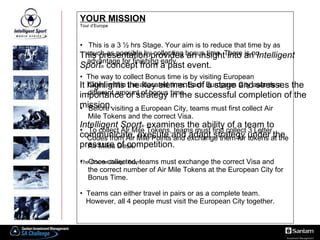 YOUR MISSION Tour d’Europe This is a 3 ½ hrs Stage. Your aim is to reduce that time by as  ss much as possible by collecting bonus time. There is no  ss advantage for finishing early.  The way to collect   Bonus time is by visiting European  gg Cities within the allocated time. Each European City awards a  dd different amount of bonus time.  Before visiting a European City, teams must first collect Air  hh Mile Tokens and the correct Visa.  To collect Air Mile Tokens, teams must first collect 3 Letter  ss Codes from Air Mile Points and exchange them for tokens at the  aa Air Miles Desk.  Once collected, teams must exchange the correct Visa and  hh the correct number of Air Mile Tokens at the European City for  hh Bonus Time.  Teams can either travel in pairs or as a complete team.  fff However, all 4 people must visit the European City together.  This presentation provides an insight into an  Intelligent Sport ®  concept from a past event.   It highlights the key elements of a stage and stresses the importance of strategy in the successful completion of the mission. Intelligent Sport ®   examines the ability of a team to communicate, execute and adapt strategy under the pressure of competition. The Course Design Team 