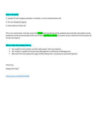 How it all works:
1- Update P6 with progress (weekly / monthly), run the schedule (press F9)
2- Run our designed reports
3- Click refresh in Power BI
This is our automation, that you need only 3 steps and everything will be updated automatically, descriptive trends,
predictive trends and prescriptive KPIs and it takes less than 1 minute to convert all your data from P6 into power BI
visuals and reports.
Why to take this training from us:
✓ Our model can be used for any P6 made project, from any industry.
✓ Our model is capable of Earned Value Management and Resource Management.
✓ We teach the most advanced usage of DAX coding that is necessary to automate Reports.
Thank You
Happy Learning !!
https://youtu.be/XNUfxH36Vk0
 