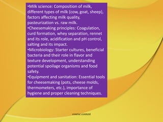 •Milk science: Composition of milk,
different types of milk (cow, goat, sheep),
factors affecting milk quality,
pasteurization vs. raw milk.
•Cheesemaking principles: Coagulation,
curd formation, whey separation, rennet
and its role, acidification and pH control,
salting and its impact.
•Microbiology: Starter cultures, beneficial
bacteria and their role in flavor and
texture development, understanding
potential spoilage organisms and food
safety.
•Equipment and sanitation: Essential tools
for cheesemaking (pots, cheese molds,
thermometers, etc.), importance of
hygiene and proper cleaning techniques.
course content
 