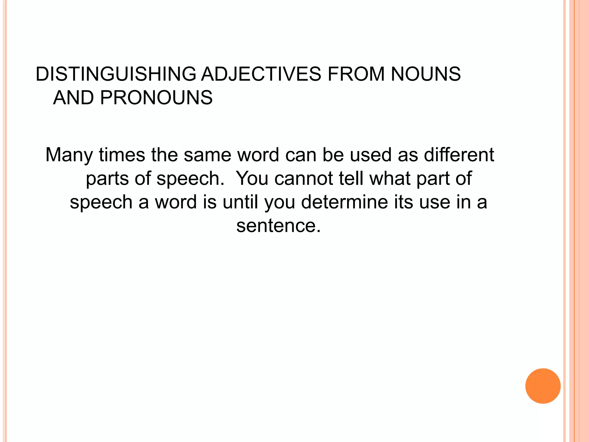 DISTINGUISHING ADJECTIVES FROM NOUNS
  AND PRONOUNS

Many times the same word can be used as different
    parts of speech. You cannot tell what part of
  speech a word is until you determine its use in a
                     sentence.
 