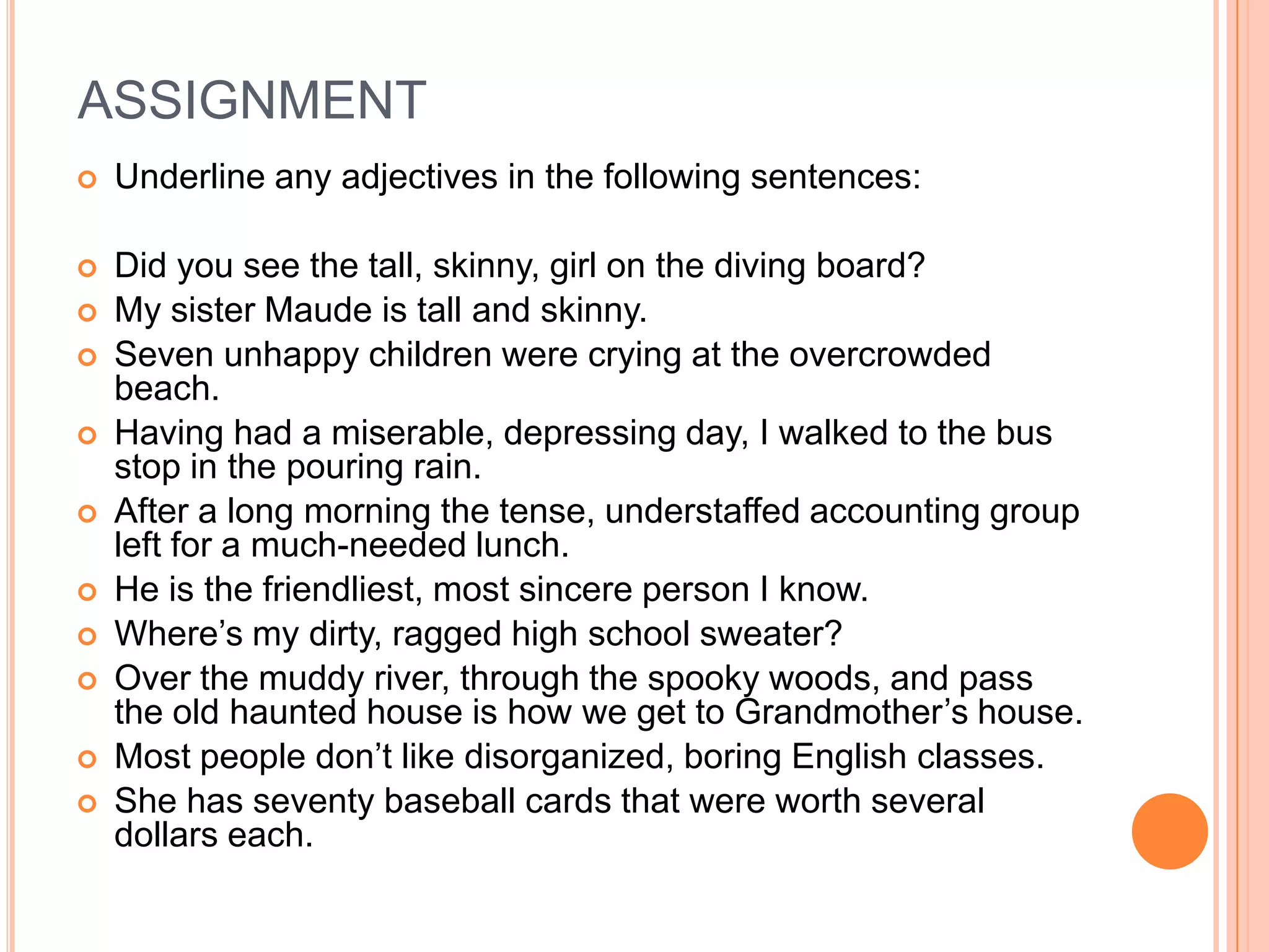 ASSIGNMENT
   Underline any adjectives in the following sentences:

   Did you see the tall, skinny, girl on the diving board?
   My sister Maude is tall and skinny.
   Seven unhappy children were crying at the overcrowded
    beach.
   Having had a miserable, depressing day, I walked to the bus
    stop in the pouring rain.
   After a long morning the tense, understaffed accounting group
    left for a much-needed lunch.
   He is the friendliest, most sincere person I know.
   Where’s my dirty, ragged high school sweater?
   Over the muddy river, through the spooky woods, and pass
    the old haunted house is how we get to Grandmother’s house.
   Most people don’t like disorganized, boring English classes.
   She has seventy baseball cards that were worth several
    dollars each.
 