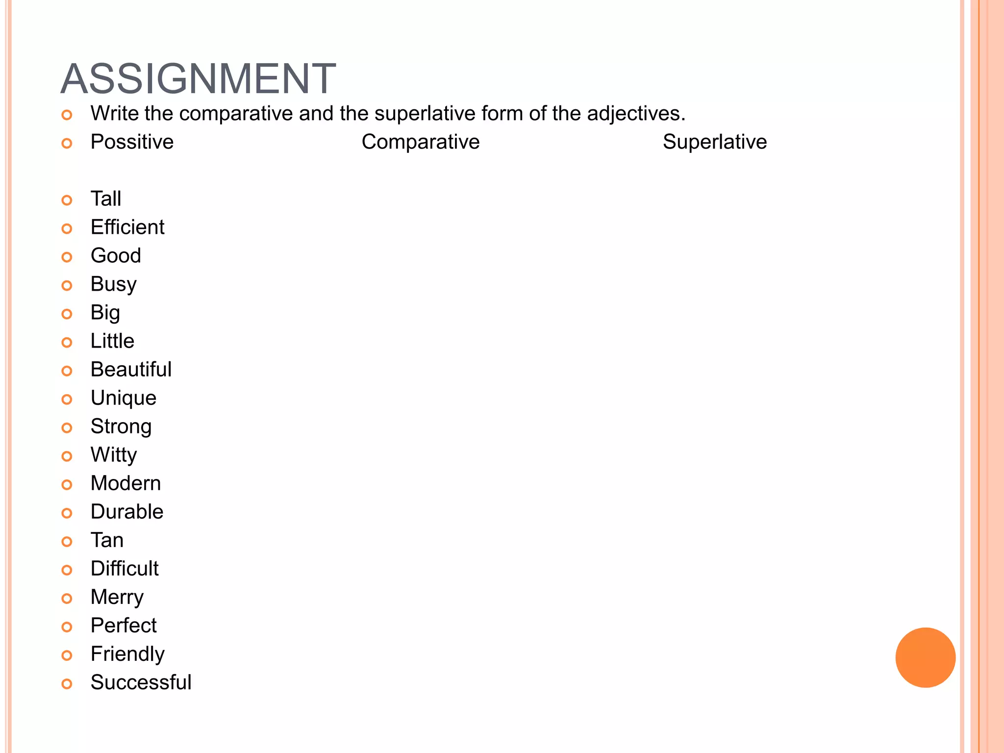 ASSIGNMENT
   Write the comparative and the superlative form of the adjectives.
   Possitive                   Comparative                       Superlative

   Tall
   Efficient
   Good
   Busy
   Big
   Little
   Beautiful
   Unique
   Strong
   Witty
   Modern
   Durable
   Tan
   Difficult
   Merry
   Perfect
   Friendly
   Successful
 