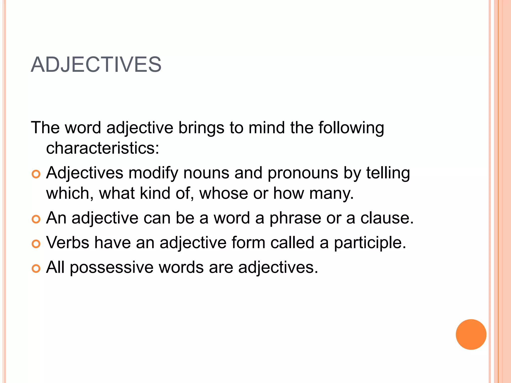 ADJECTIVES

The word adjective brings to mind the following
  characteristics:
 Adjectives modify nouns and pronouns by telling
  which, what kind of, whose or how many.
 An adjective can be a word a phrase or a clause.

 Verbs have an adjective form called a participle.

 All possessive words are adjectives.
 