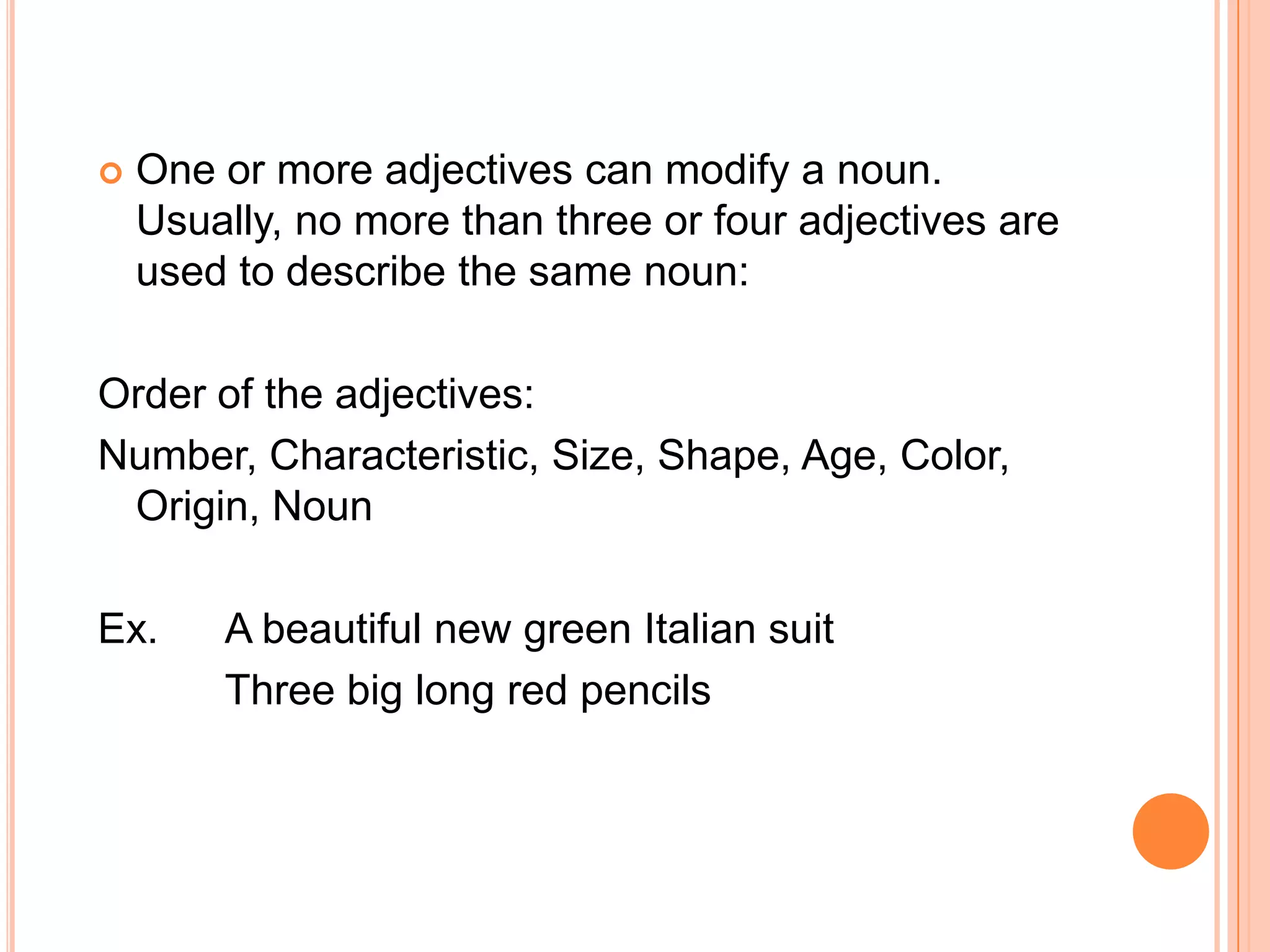    One or more adjectives can modify a noun.
    Usually, no more than three or four adjectives are
    used to describe the same noun:

Order of the adjectives:
Number, Characteristic, Size, Shape, Age, Color,
 Origin, Noun

Ex.     A beautiful new green Italian suit
        Three big long red pencils
 