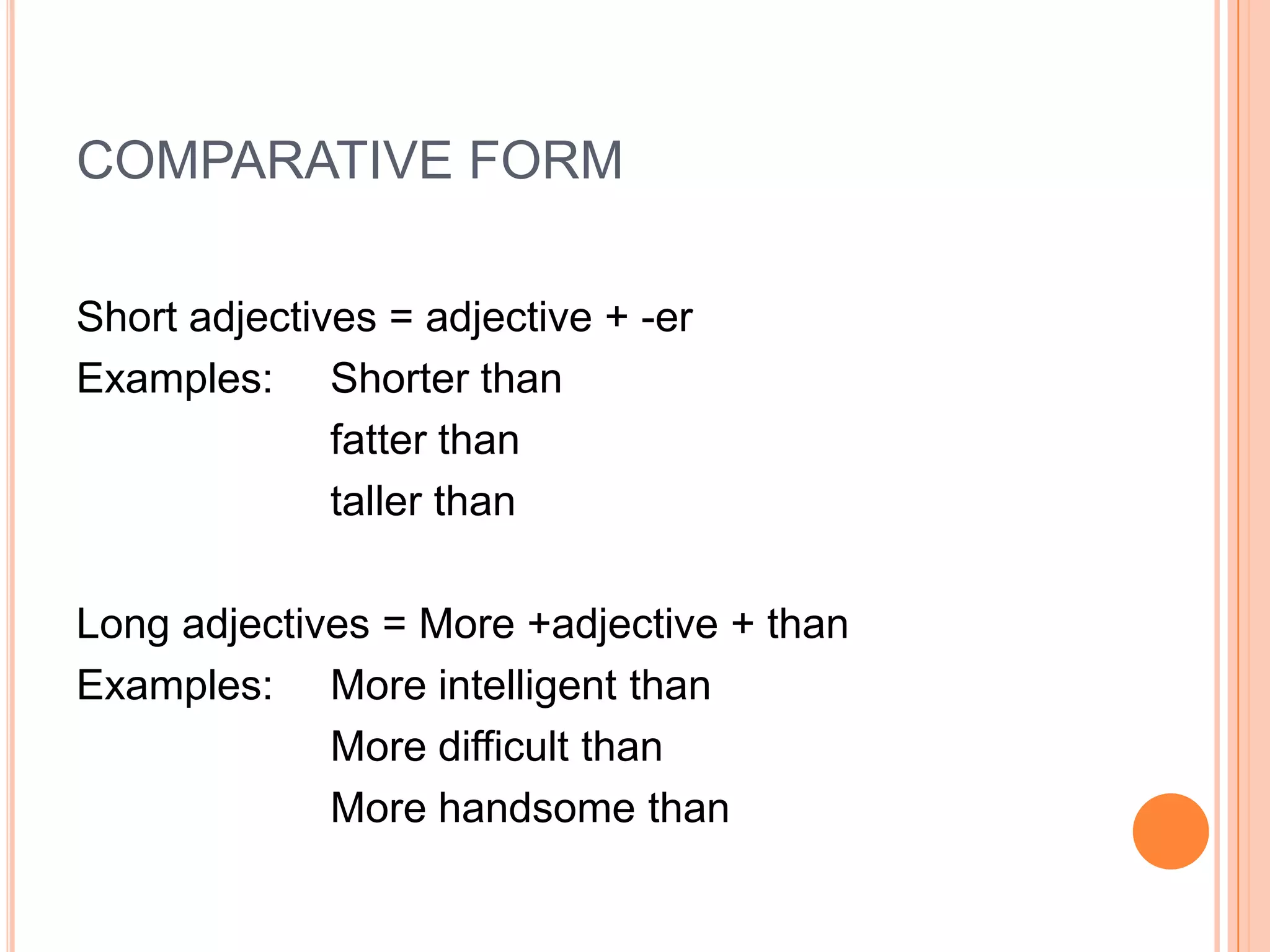 COMPARATIVE FORM

Short adjectives = adjective + -er
Examples: Shorter than
              fatter than
              taller than

Long adjectives = More +adjective + than
Examples: More intelligent than
             More difficult than
             More handsome than
 