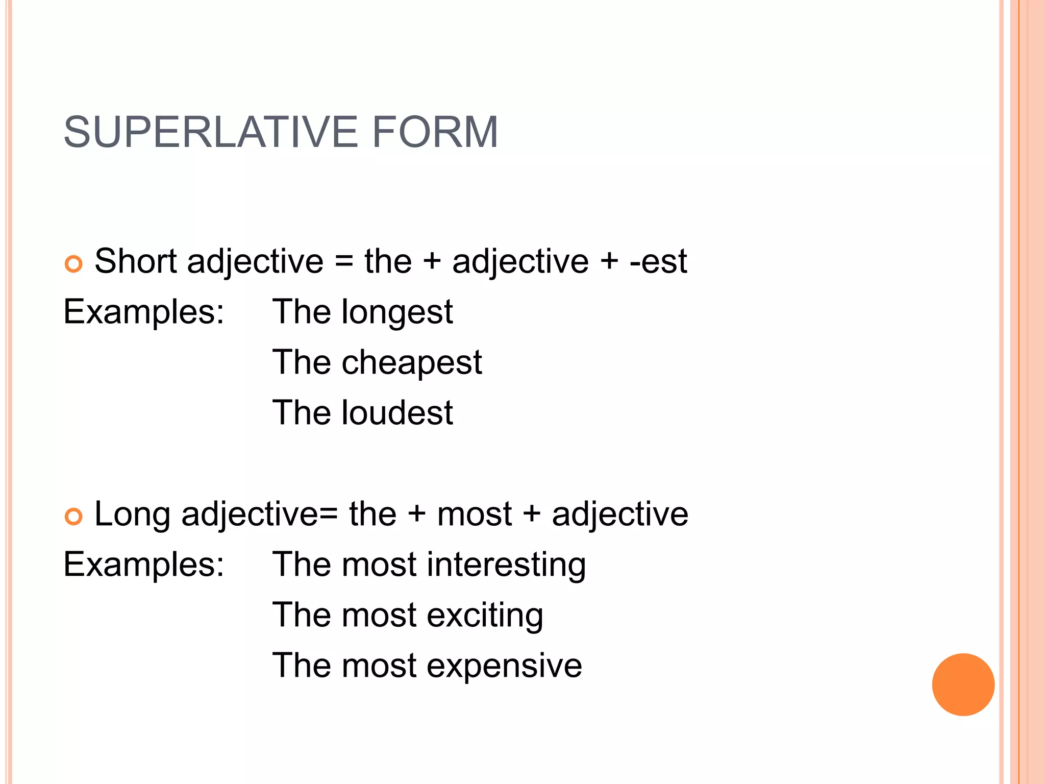 SUPERLATIVE FORM

Short adjective = the + adjective + -est
Examples: The longest
            The cheapest
            The loudest

Long adjective= the + most + adjective
Examples: The most interesting
            The most exciting
            The most expensive
 