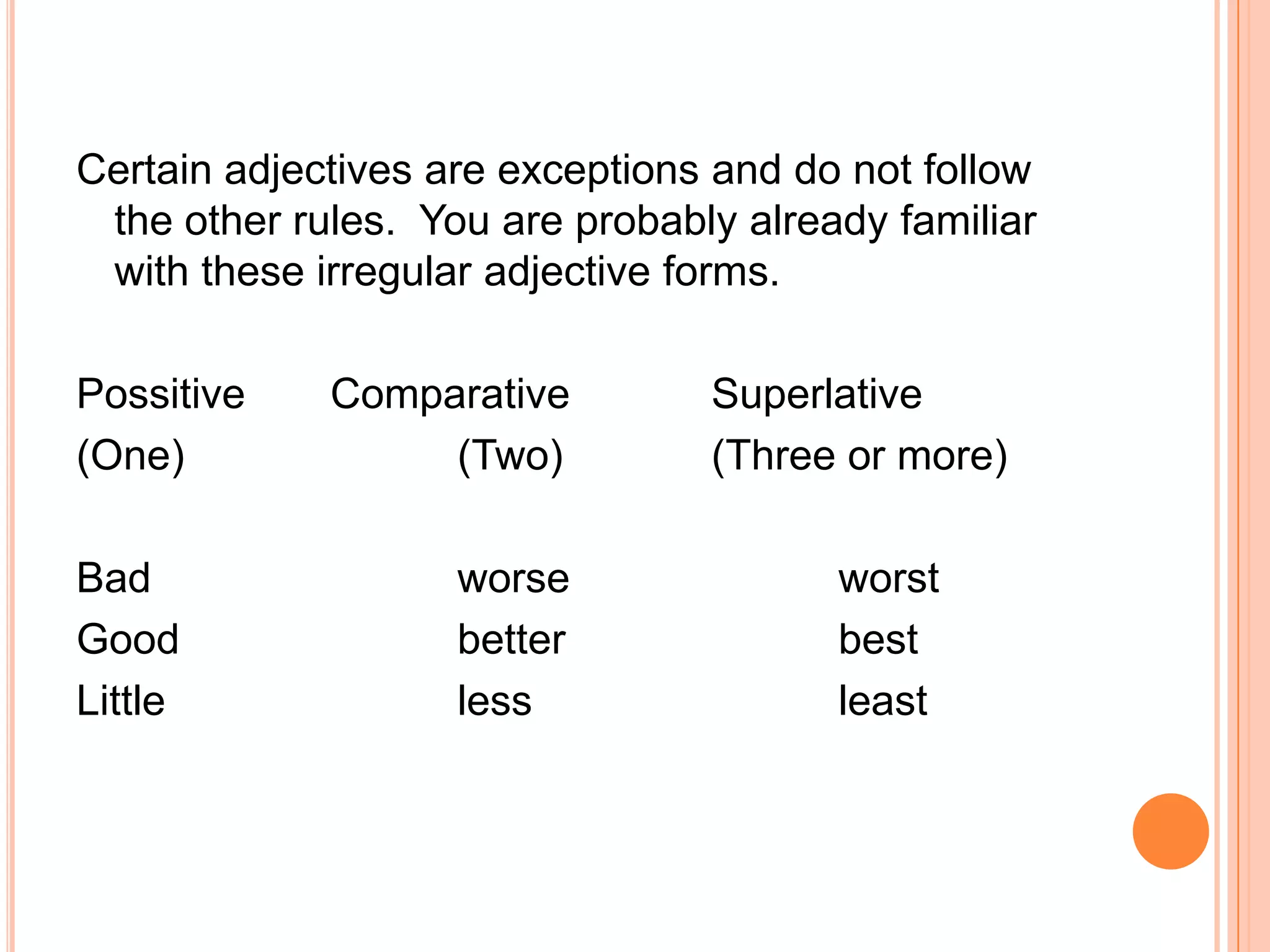 Certain adjectives are exceptions and do not follow
 the other rules. You are probably already familiar
 with these irregular adjective forms.

Possitive    Comparative         Superlative
(One)             (Two)          (Three or more)

Bad                 worse               worst
Good                better              best
Little              less                least
 