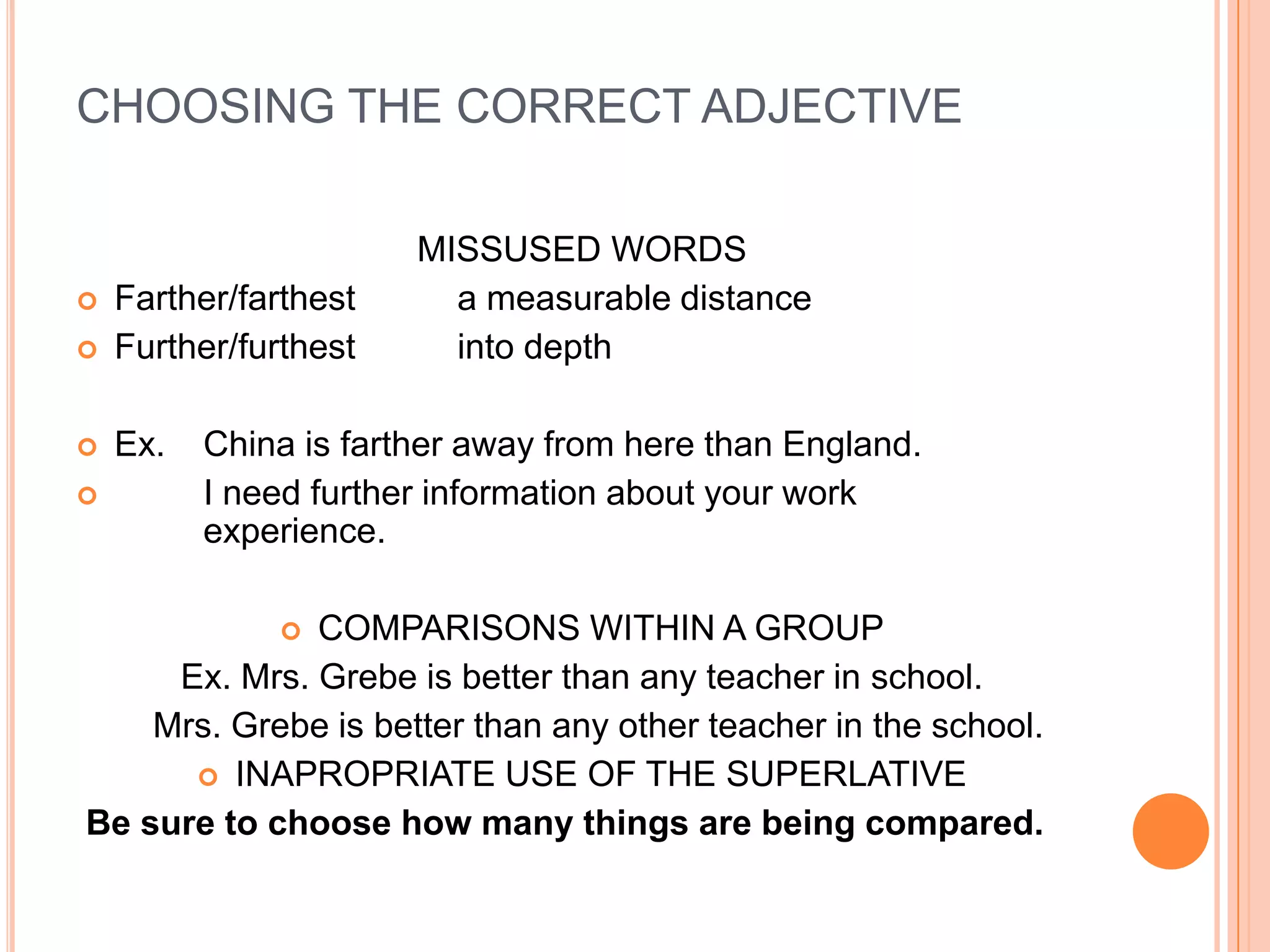 CHOOSING THE CORRECT ADJECTIVE

                       MISSUSED WORDS
   Farther/farthest     a measurable distance
   Further/furthest     into depth

   Ex.   China is farther away from here than England.
         I need further information about your work
          experience.

              COMPARISONS WITHIN A GROUP
              
     Ex. Mrs. Grebe is better than any teacher in school.
    Mrs. Grebe is better than any other teacher in the school.
       INAPROPRIATE USE OF THE SUPERLATIVE
Be sure to choose how many things are being compared.
 