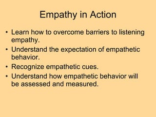 Empathy in Action Learn how to overcome barriers to listening empathy. Understand the expectation of empathetic behavior. Recognize empathetic cues.  Understand how empathetic behavior will be assessed and measured. 