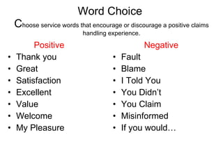 Word Choice  C hoose service words that encourage or discourage a positive claims handling experience. Positive Thank you 1 Great Satisfaction Excellent Value Welcome My Pleasure Negative Fault Blame I Told You You Didn’t You Claim Misinformed If you would… 